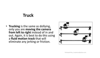 Truck
• Trucking is the same as dollying,
only you are moving the camera
from left to right instead of in and
out. Again, it is best to do this using
a fluid motion track that will
eliminate any jerking or friction.
M.Mujeeb Riaz_mujeebriaz@yahoo.com
 