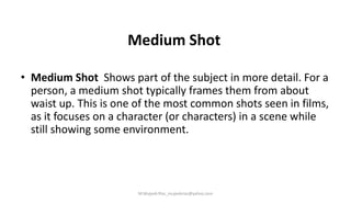 Medium Shot
• Medium Shot Shows part of the subject in more detail. For a
person, a medium shot typically frames them from about
waist up. This is one of the most common shots seen in films,
as it focuses on a character (or characters) in a scene while
still showing some environment.
M.Mujeeb Riaz_mujeebriaz@yahoo.com
 