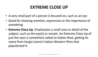 EXTREME CLOSE UP
• A very small part of a person is focused on, such as an eye
• Good for showing emotion, expression or the importance of
something
• Extreme Close Up Emphasizes a small area or detail of the
subject, such as the eye(s) or mouth. An Extreme Close Up of
just the eyes is sometimes called an Italian Shot, getting its
name from Sergio Leone’s Italian-Western films that
popularized it.
M.Mujeeb Riaz_mujeebriaz@yahoo.com
 