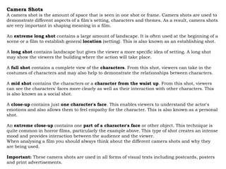 Camera Shots
A camera shot is the amount of space that is seen in one shot or frame. Camera shots are used to
demonstrate different aspects of a film's setting, characters and themes. As a result, camera shots
are very important in shaping meaning in a film.

An extreme long shot contains a large amount of landscape. It is often used at the beginning of a
scene or a film to establish general location (setting). This is also known as an establishing shot.

A long shot contains landscape but gives the viewer a more specific idea of setting. A long shot
may show the viewers the building where the action will take place.

A full shot contains a complete view of the characters. From this shot, viewers can take in the
costumes of characters and may also help to demonstrate the relationships between characters.

A mid shot contains the characters or a character from the waist up. From this shot, viewers
can see the characters' faces more clearly as well as their interaction with other characters. This
is also known as a social shot.

A close-up contains just one character's face. This enables viewers to understand the actor's
emotions and also allows them to feel empathy for the character. This is also known as a personal
shot.

An extreme close-up contains one part of a character's face or other object. This technique is
quite common in horror films, particularly the example above. This type of shot creates an intense
mood and provides interaction between the audience and the viewer.
When analysing a film you should always think about the different camera shots and why they
are being used.

Important: These camera shots are used in all forms of visual texts including postcards, posters
and print advertisements.
 