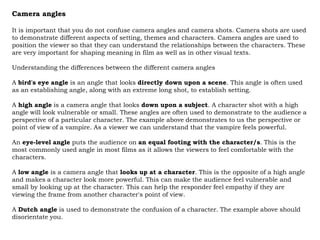 Camera angles

It is important that you do not confuse camera angles and camera shots. Camera shots are used
to demonstrate different aspects of setting, themes and characters. Camera angles are used to
position the viewer so that they can understand the relationships between the characters. These
are very important for shaping meaning in film as well as in other visual texts.

Understanding the differences between the different camera angles

A bird's eye angle is an angle that looks directly down upon a scene. This angle is often used
as an establishing angle, along with an extreme long shot, to establish setting.

A high angle is a camera angle that looks down upon a subject. A character shot with a high
angle will look vulnerable or small. These angles are often used to demonstrate to the audience a
perspective of a particular character. The example above demonstrates to us the perspective or
point of view of a vampire. As a viewer we can understand that the vampire feels powerful.

An eye-level angle puts the audience on an equal footing with the character/s. This is the
most commonly used angle in most films as it allows the viewers to feel comfortable with the
characters.

A low angle is a camera angle that looks up at a character. This is the opposite of a high angle
and makes a character look more powerful. This can make the audience feel vulnerable and
small by looking up at the character. This can help the responder feel empathy if they are
viewing the frame from another character's point of view.

A Dutch angle is used to demonstrate the confusion of a character. The example above should
disorientate you.
 
