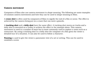 Camera movement

Composers of films also use camera movement to shape meaning. The following are some examples
of common camera movements and how they can be used to shape meaning in films.

A crane shot is often used by composers of films to signify the end of a film or scene. The effect is
achieved by the camera being put on a crane that can move upwards.

A tracking shot and a dolly shot have the same effect. A tracking shot moves on tracks and a
dolly shot is mounted on a trolley to achieve the effect in the example above. This camera
movement is used in a number of ways but is most commonly used to explore a room such as a
restaurant. By using a tracking shot or a dolly shot the composer of a film gives the viewer a
detailed tour of a situation. It can also be used to follow a character.

Panning is used to give the viewer a panoramic view of a set or setting. This can be used to
establish a scene
 