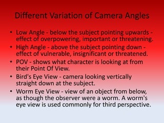 Different Variation of Camera Angles
• Low Angle - below the subject pointing upwards -
effect of overpowering, important or threatening.
• High Angle - above the subject pointing down -
effect of vulnerable, insignificant or threatened.
• POV - shows what character is looking at from
their Point Of View.
• Bird's Eye View - camera looking vertically
straight down at the subject.
• Worm Eye View - view of an object from below,
as though the observer were a worm. A worm's
eye view is used commonly for third perspective.
 