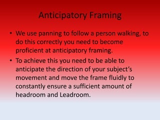 Anticipatory Framing
• We use panning to follow a person walking, to
do this correctly you need to become
proficient at anticipatory framing.
• To achieve this you need to be able to
anticipate the direction of your subject’s
movement and move the frame fluidly to
constantly ensure a sufficient amount of
headroom and Leadroom.
 