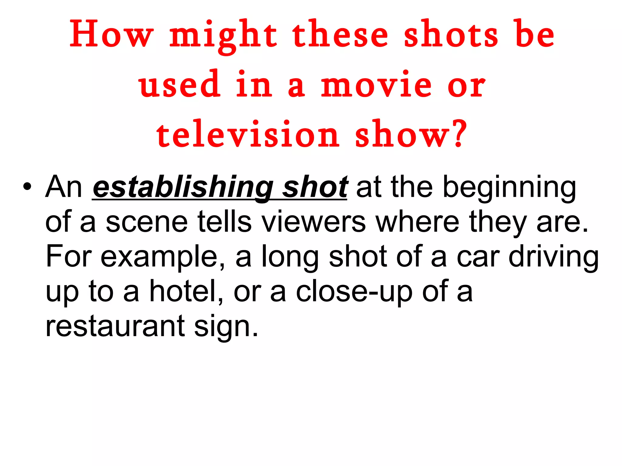 How might these shots be used in a movie or television show? An  establishing shot  at the beginning of a scene tells viewers where they are. For example, a long shot of a car driving up to a hotel, or a close-up of a restaurant sign.  