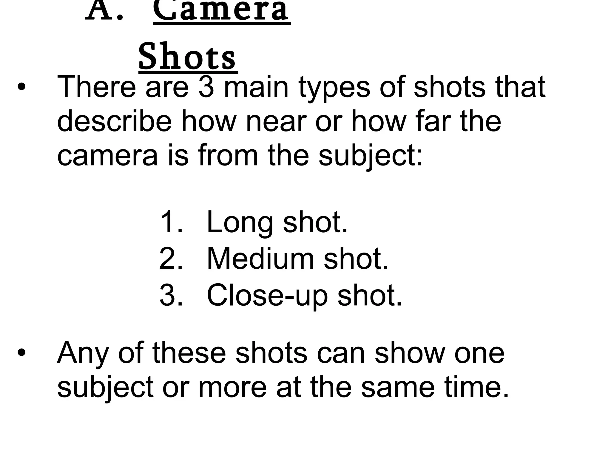 A.  Camera Shots There are 3 main types of shots that describe how near or how far the camera is from the subject: Any of these shots can show one subject or more at the same time. Long shot. Medium shot. Close-up shot. 