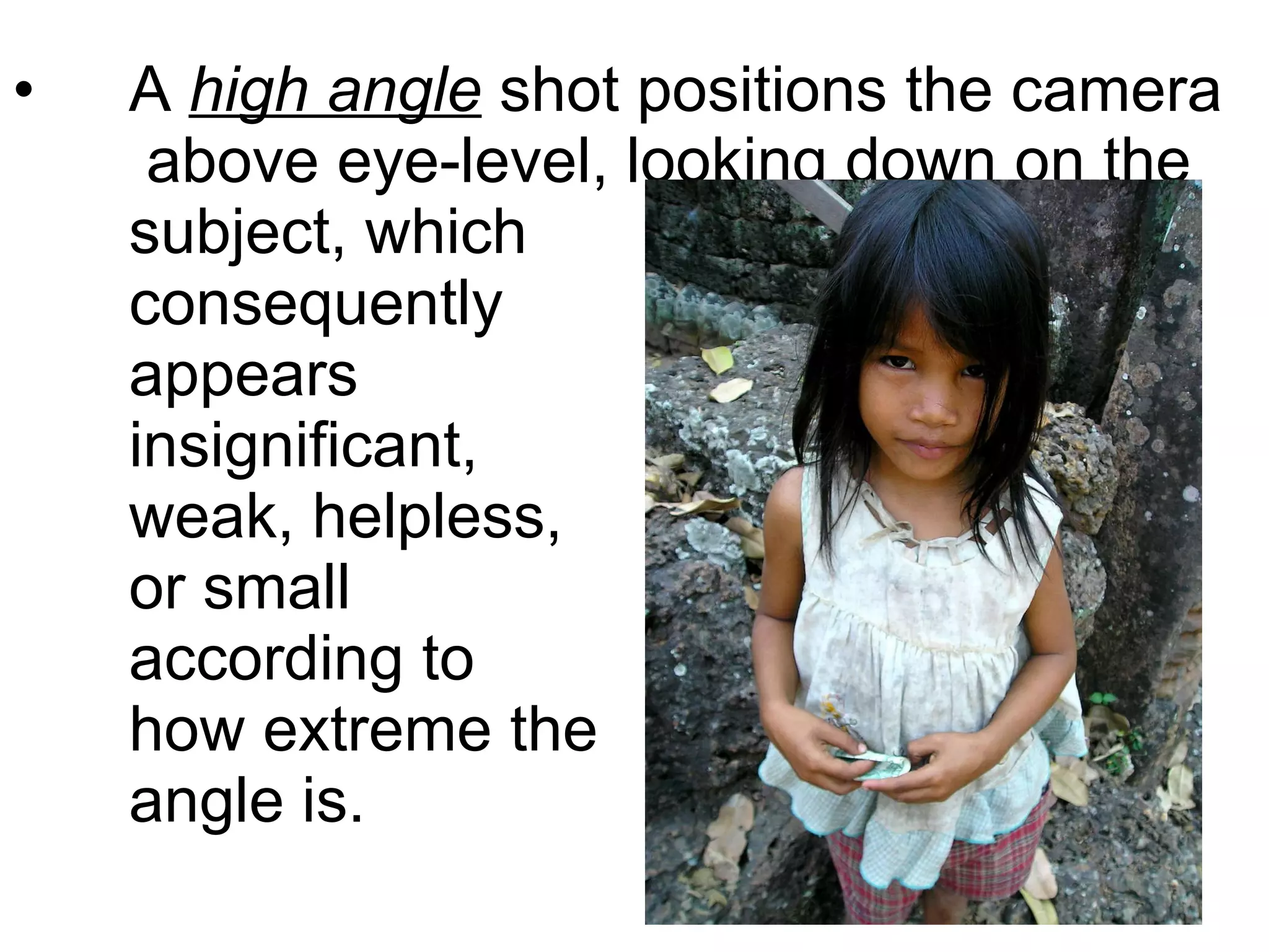 A  high angle  shot positions the camera  above eye-level, looking down on the subject, which  consequently  appears  insignificant,  weak, helpless,  or small  according to  how extreme the  angle is. 