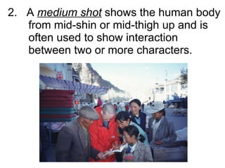 2.  A  medium shot  shows the human body from mid-shin or mid-thigh up and is  often used to show interaction between two or more characters.  