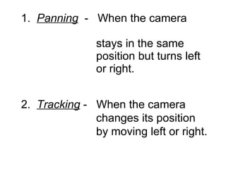 1.  Panning   -  When the camera    stays in the same    position but turns left    or right. 2.  Tracking  -  When the camera    changes its position    by moving left or right. 