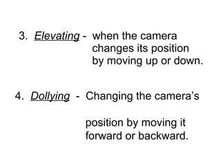 3.  Elevating  -  when the camera    changes its position    by moving up or down. 4.  Dollying   -  Changing the camera’s    position by moving it    forward or backward.   