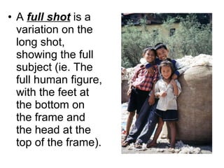 A  full shot  is a variation on the long shot, showing the full subject (ie. The full human figure, with the feet at the bottom on the frame and the head at the top of the frame). 