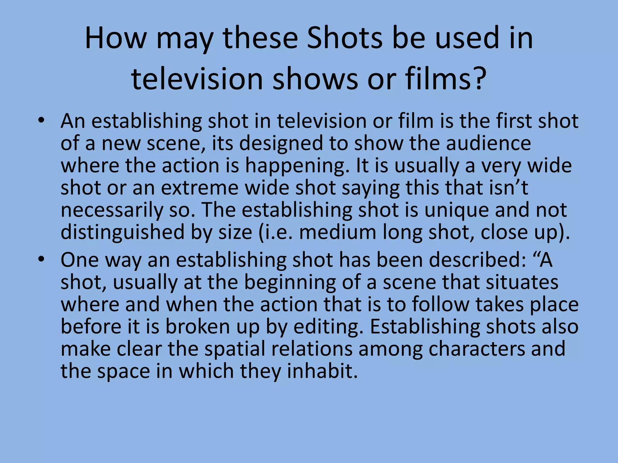 How may these Shots be used in
television shows or films?
• An establishing shot in television or film is the first shot
of a new scene, its designed to show the audience
where the action is happening. It is usually a very wide
shot or an extreme wide shot saying this that isn’t
necessarily so. The establishing shot is unique and not
distinguished by size (i.e. medium long shot, close up).
• One way an establishing shot has been described: “A
shot, usually at the beginning of a scene that situates
where and when the action that is to follow takes place
before it is broken up by editing. Establishing shots also
make clear the spatial relations among characters and
the space in which they inhabit.
 