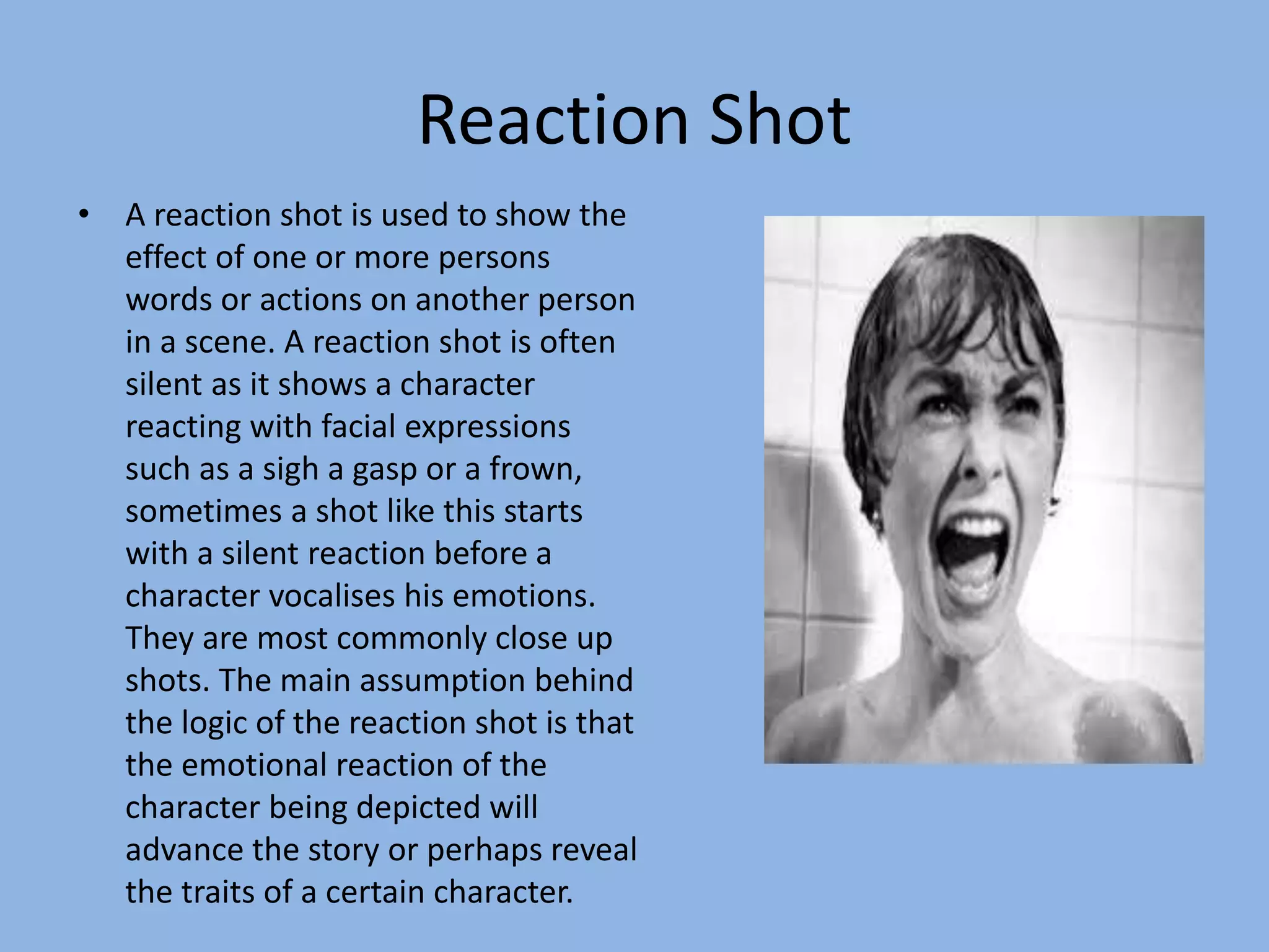 Reaction Shot
• A reaction shot is used to show the
effect of one or more persons
words or actions on another person
in a scene. A reaction shot is often
silent as it shows a character
reacting with facial expressions
such as a sigh a gasp or a frown,
sometimes a shot like this starts
with a silent reaction before a
character vocalises his emotions.
They are most commonly close up
shots. The main assumption behind
the logic of the reaction shot is that
the emotional reaction of the
character being depicted will
advance the story or perhaps reveal
the traits of a certain character.
 