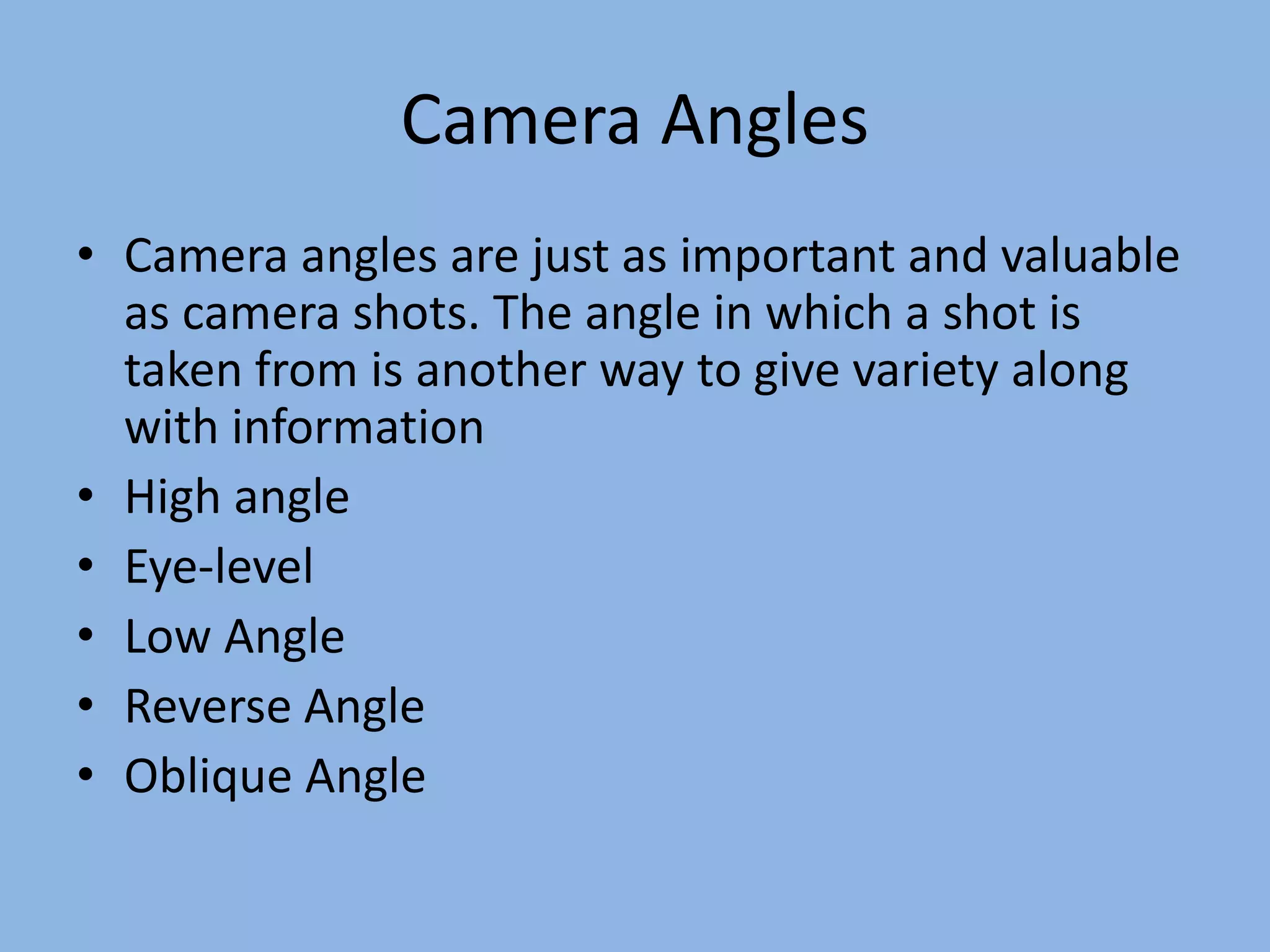 Camera Angles
• Camera angles are just as important and valuable
as camera shots. The angle in which a shot is
taken from is another way to give variety along
with information
• High angle
• Eye-level
• Low Angle
• Reverse Angle
• Oblique Angle
 