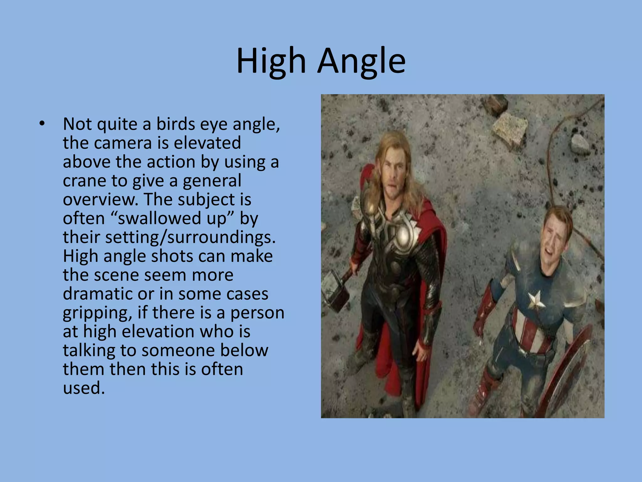 High Angle
• Not quite a birds eye angle,
the camera is elevated
above the action by using a
crane to give a general
overview. The subject is
often “swallowed up” by
their setting/surroundings.
High angle shots can make
the scene seem more
dramatic or in some cases
gripping, if there is a person
at high elevation who is
talking to someone below
them then this is often
used.
 