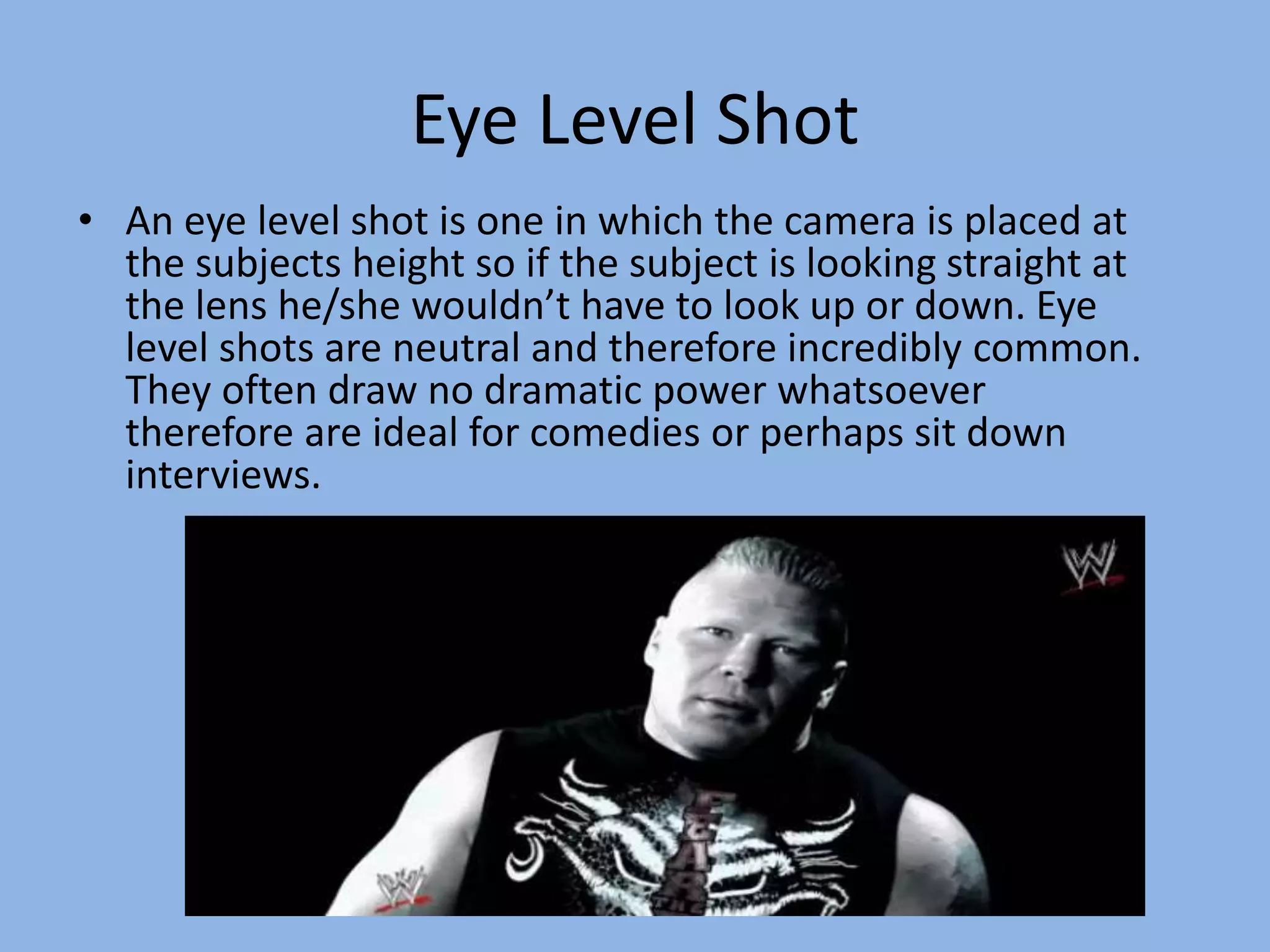 Eye Level Shot
• An eye level shot is one in which the camera is placed at
the subjects height so if the subject is looking straight at
the lens he/she wouldn’t have to look up or down. Eye
level shots are neutral and therefore incredibly common.
They often draw no dramatic power whatsoever
therefore are ideal for comedies or perhaps sit down
interviews.
 