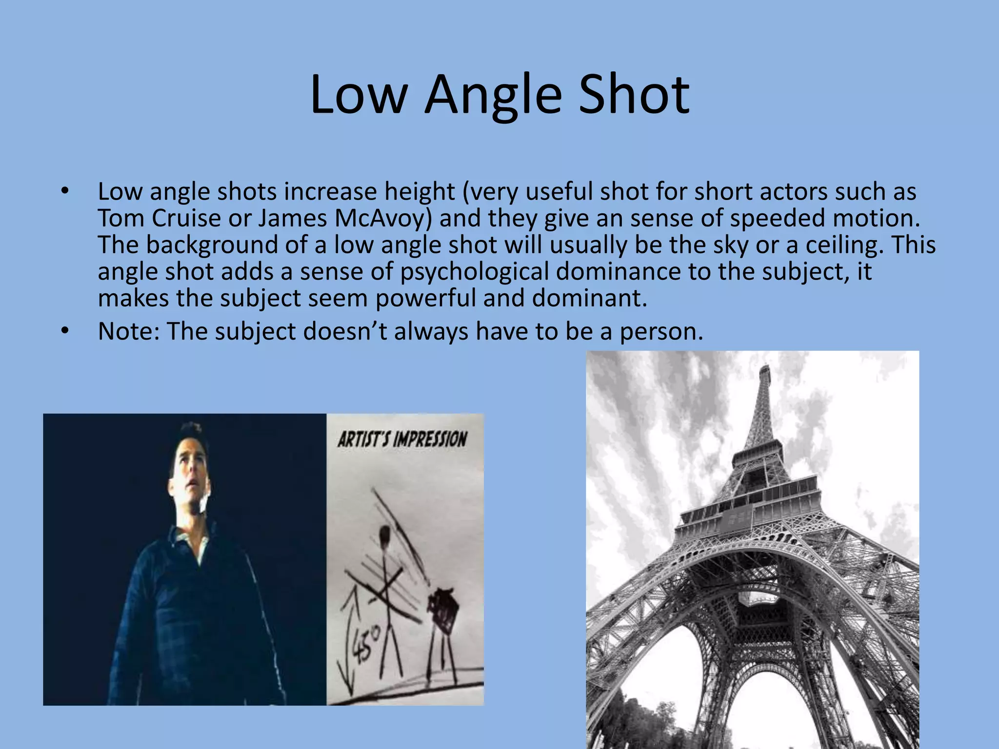 Low Angle Shot
• Low angle shots increase height (very useful shot for short actors such as
Tom Cruise or James McAvoy) and they give an sense of speeded motion.
The background of a low angle shot will usually be the sky or a ceiling. This
angle shot adds a sense of psychological dominance to the subject, it
makes the subject seem powerful and dominant.
• Note: The subject doesn’t always have to be a person.
 