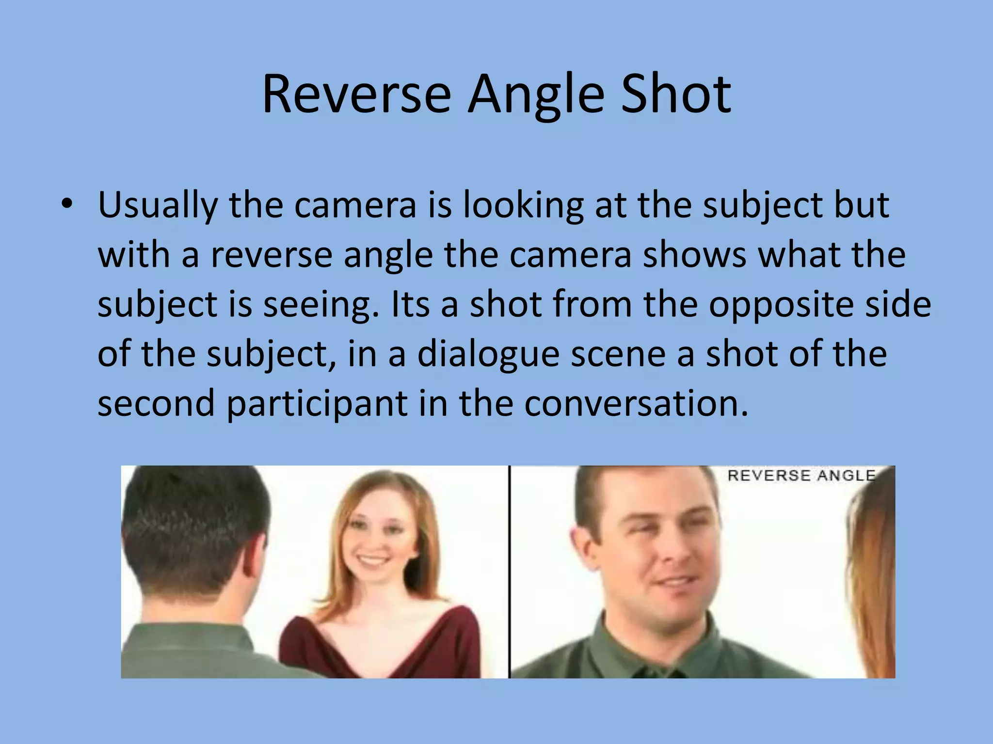 Reverse Angle Shot
• Usually the camera is looking at the subject but
with a reverse angle the camera shows what the
subject is seeing. Its a shot from the opposite side
of the subject, in a dialogue scene a shot of the
second participant in the conversation.
 