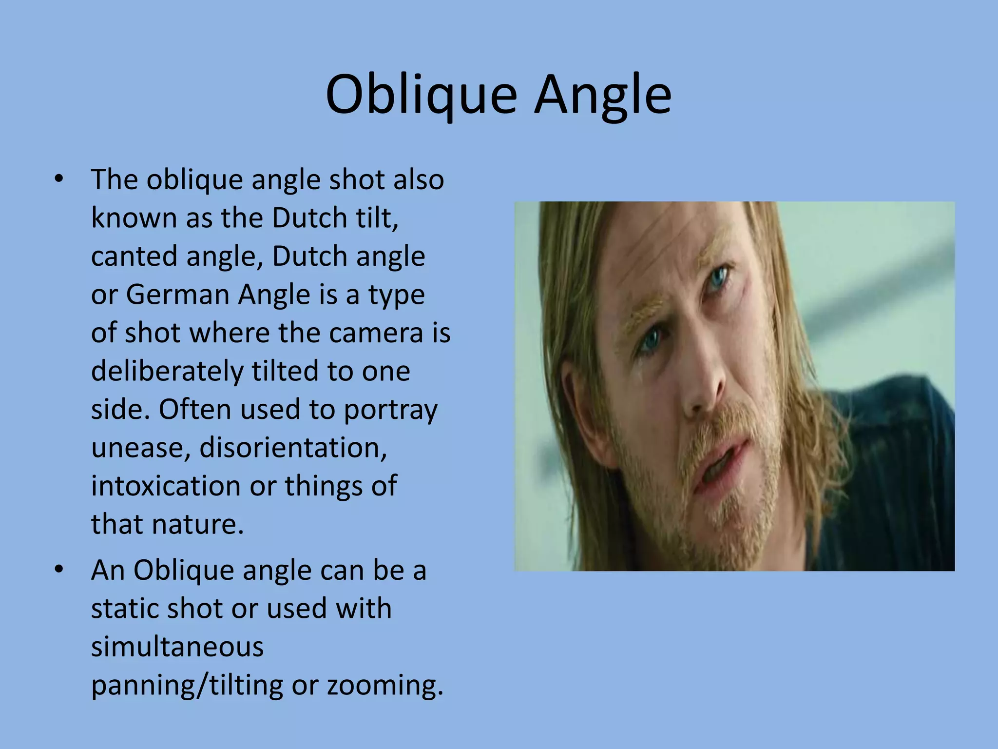 Oblique Angle
• The oblique angle shot also
known as the Dutch tilt,
canted angle, Dutch angle
or German Angle is a type
of shot where the camera is
deliberately tilted to one
side. Often used to portray
unease, disorientation,
intoxication or things of
that nature.
• An Oblique angle can be a
static shot or used with
simultaneous
panning/tilting or zooming.
 
