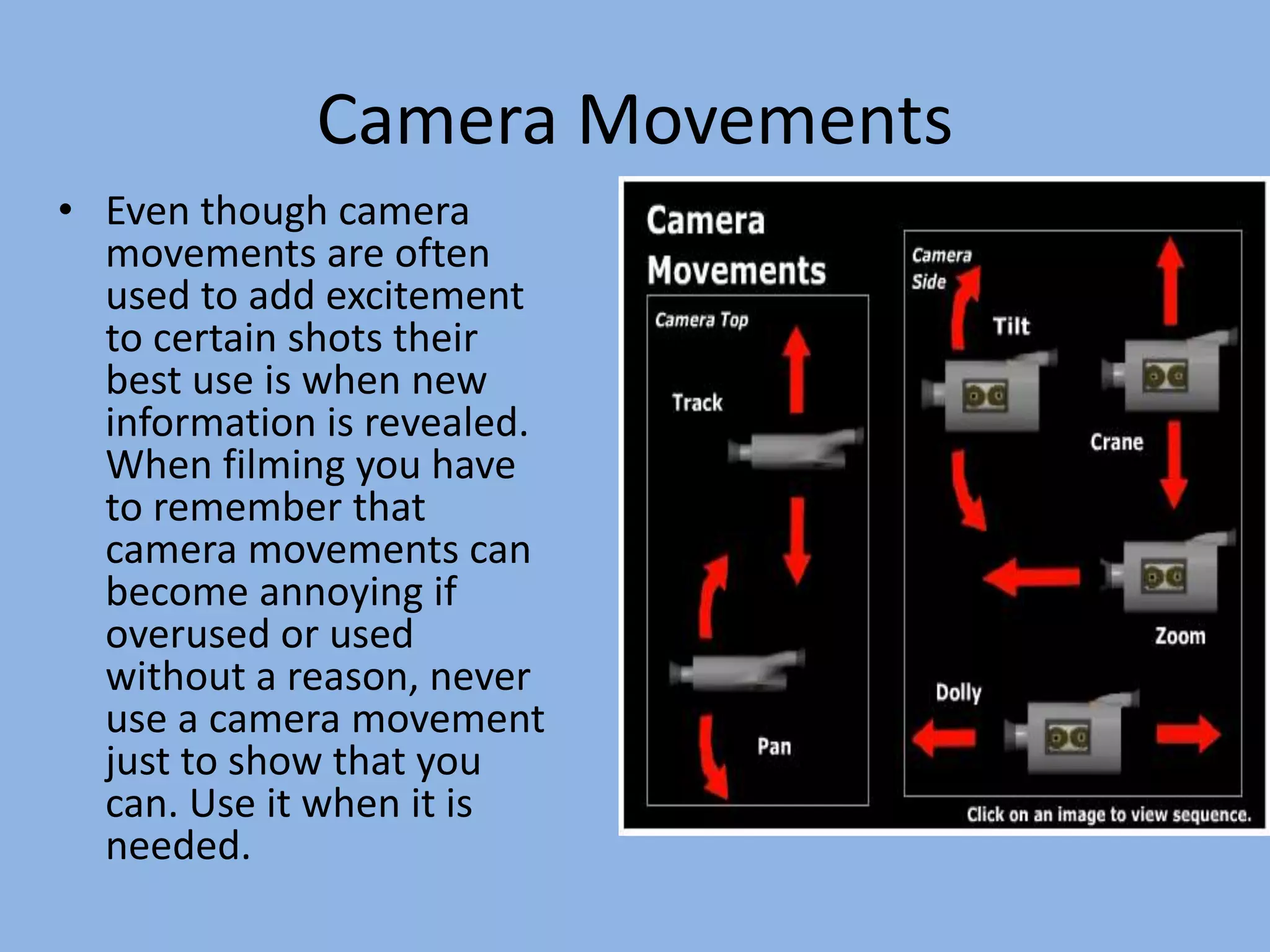 Camera Movements
• Even though camera
movements are often
used to add excitement
to certain shots their
best use is when new
information is revealed.
When filming you have
to remember that
camera movements can
become annoying if
overused or used
without a reason, never
use a camera movement
just to show that you
can. Use it when it is
needed.
 