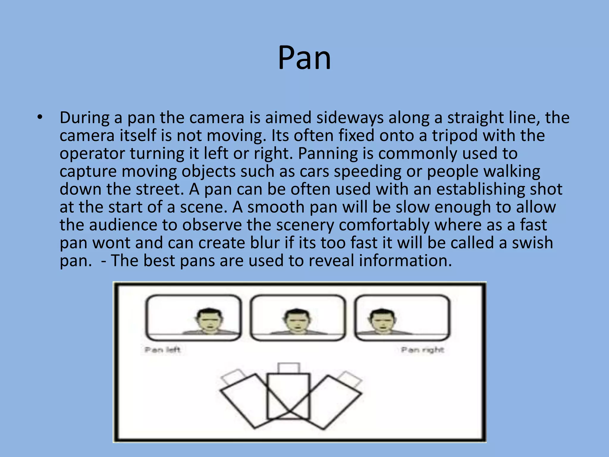 Pan
• During a pan the camera is aimed sideways along a straight line, the
camera itself is not moving. Its often fixed onto a tripod with the
operator turning it left or right. Panning is commonly used to
capture moving objects such as cars speeding or people walking
down the street. A pan can be often used with an establishing shot
at the start of a scene. A smooth pan will be slow enough to allow
the audience to observe the scenery comfortably where as a fast
pan wont and can create blur if its too fast it will be called a swish
pan. - The best pans are used to reveal information.
 
