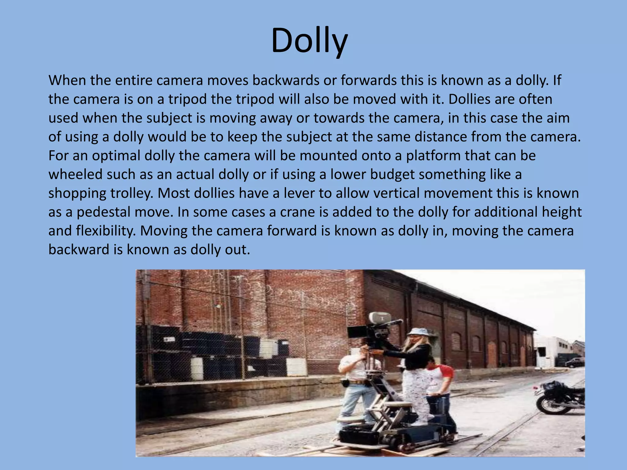 Dolly
When the entire camera moves backwards or forwards this is known as a dolly. If
the camera is on a tripod the tripod will also be moved with it. Dollies are often
used when the subject is moving away or towards the camera, in this case the aim
of using a dolly would be to keep the subject at the same distance from the camera.
For an optimal dolly the camera will be mounted onto a platform that can be
wheeled such as an actual dolly or if using a lower budget something like a
shopping trolley. Most dollies have a lever to allow vertical movement this is known
as a pedestal move. In some cases a crane is added to the dolly for additional height
and flexibility. Moving the camera forward is known as dolly in, moving the camera
backward is known as dolly out.
 
