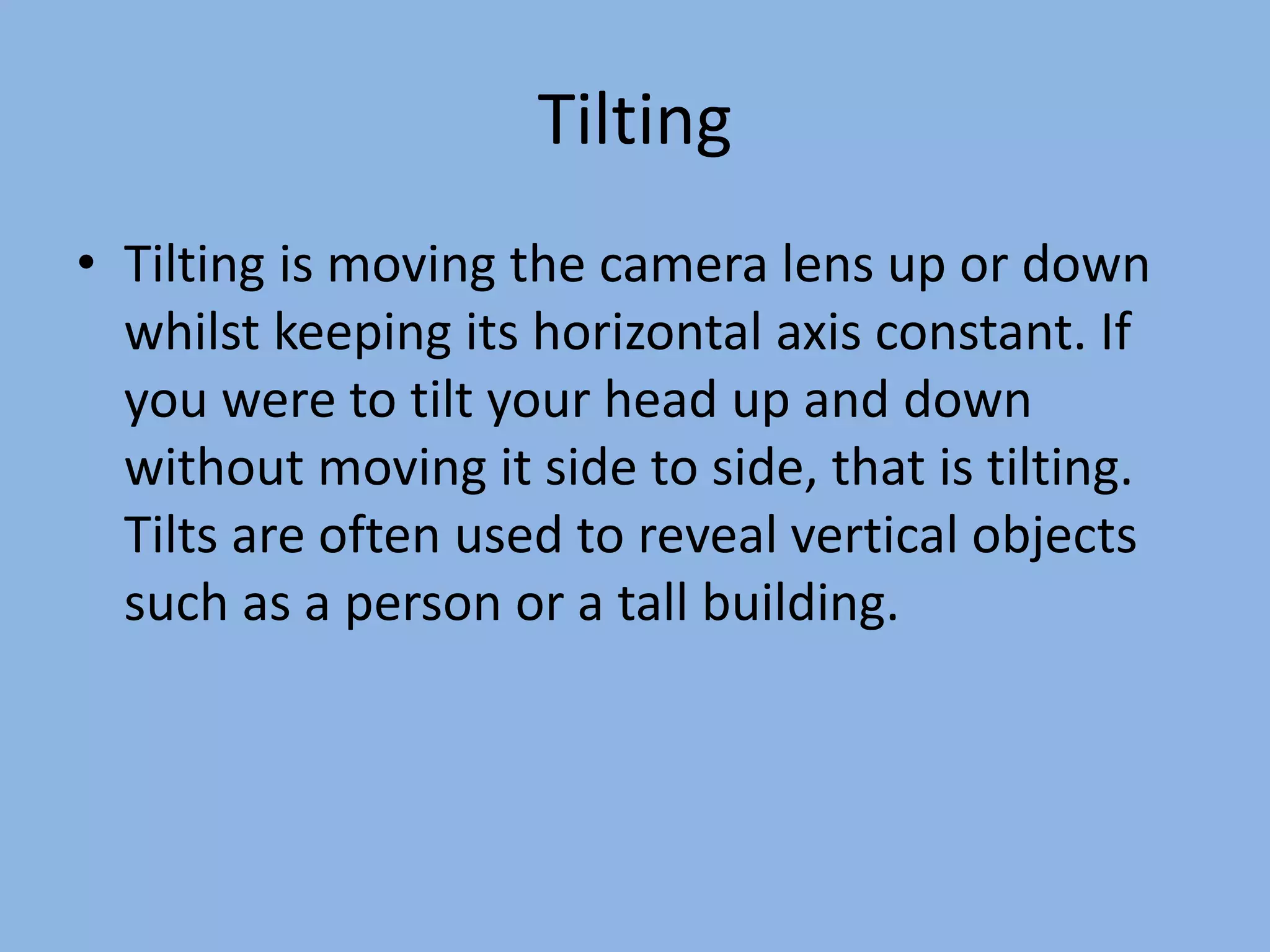 Tilting
• Tilting is moving the camera lens up or down
whilst keeping its horizontal axis constant. If
you were to tilt your head up and down
without moving it side to side, that is tilting.
Tilts are often used to reveal vertical objects
such as a person or a tall building.
 