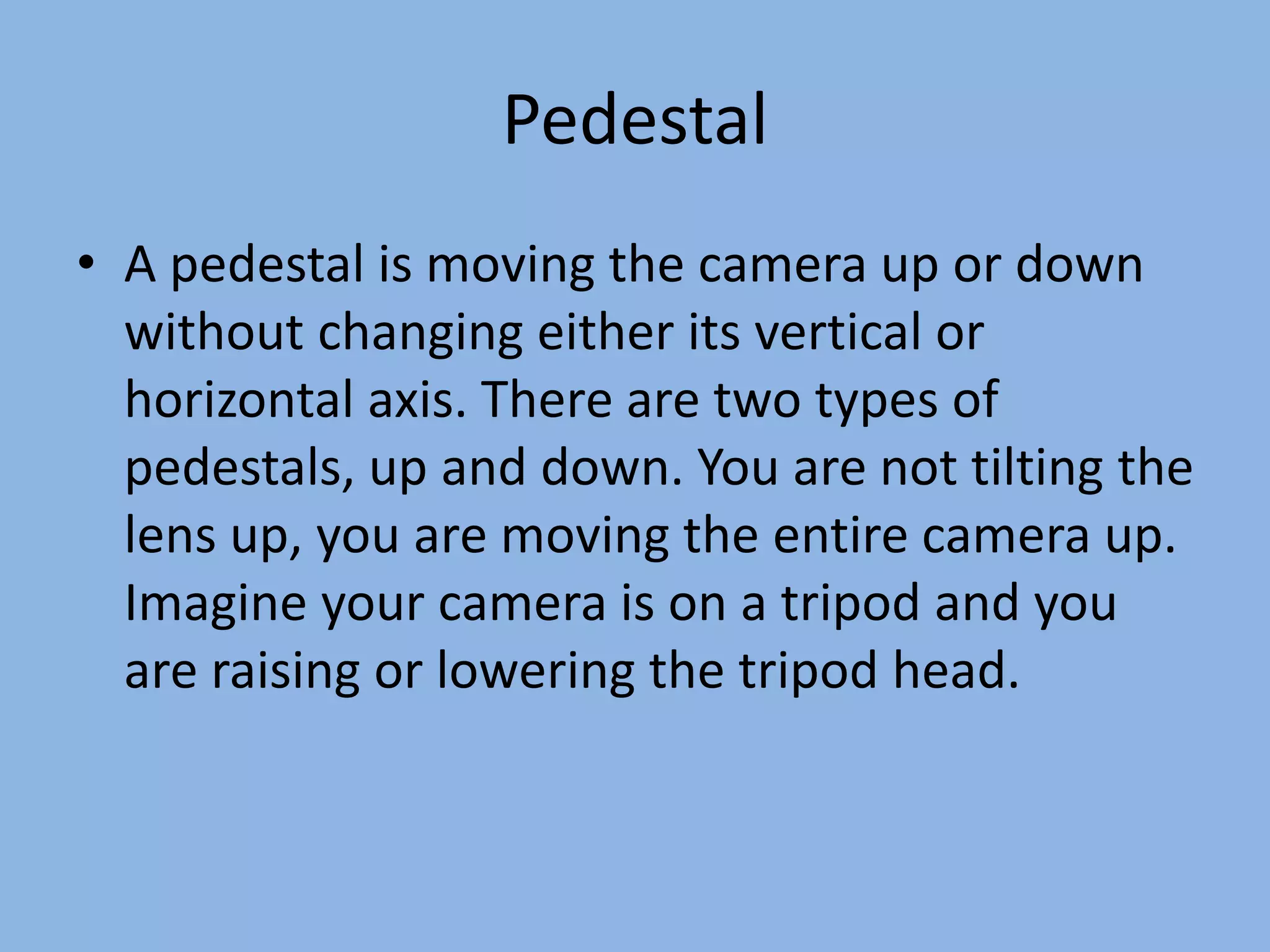 Pedestal
• A pedestal is moving the camera up or down
without changing either its vertical or
horizontal axis. There are two types of
pedestals, up and down. You are not tilting the
lens up, you are moving the entire camera up.
Imagine your camera is on a tripod and you
are raising or lowering the tripod head.
 