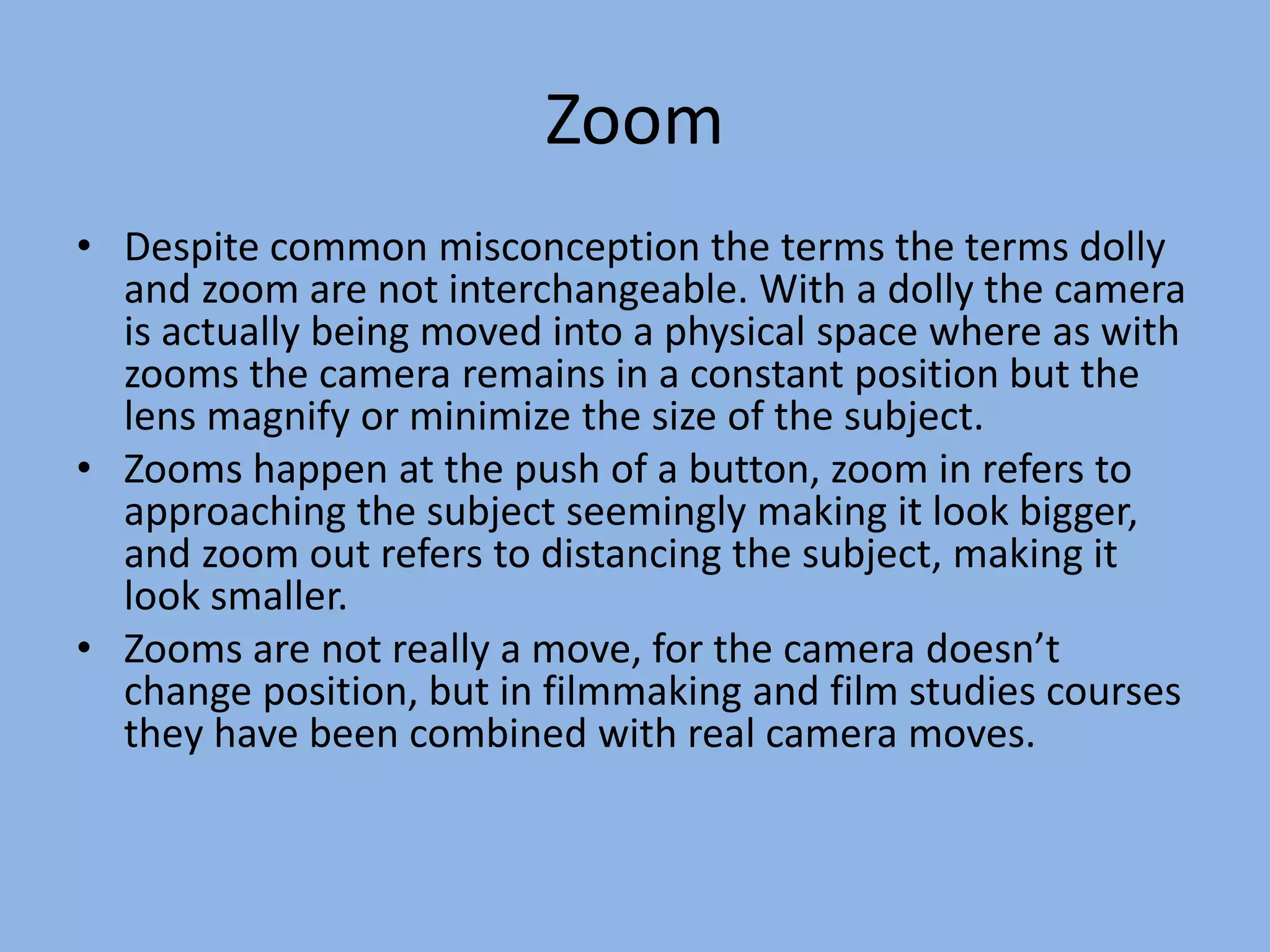 Zoom
• Despite common misconception the terms the terms dolly
and zoom are not interchangeable. With a dolly the camera
is actually being moved into a physical space where as with
zooms the camera remains in a constant position but the
lens magnify or minimize the size of the subject.
• Zooms happen at the push of a button, zoom in refers to
approaching the subject seemingly making it look bigger,
and zoom out refers to distancing the subject, making it
look smaller.
• Zooms are not really a move, for the camera doesn’t
change position, but in filmmaking and film studies courses
they have been combined with real camera moves.
 
