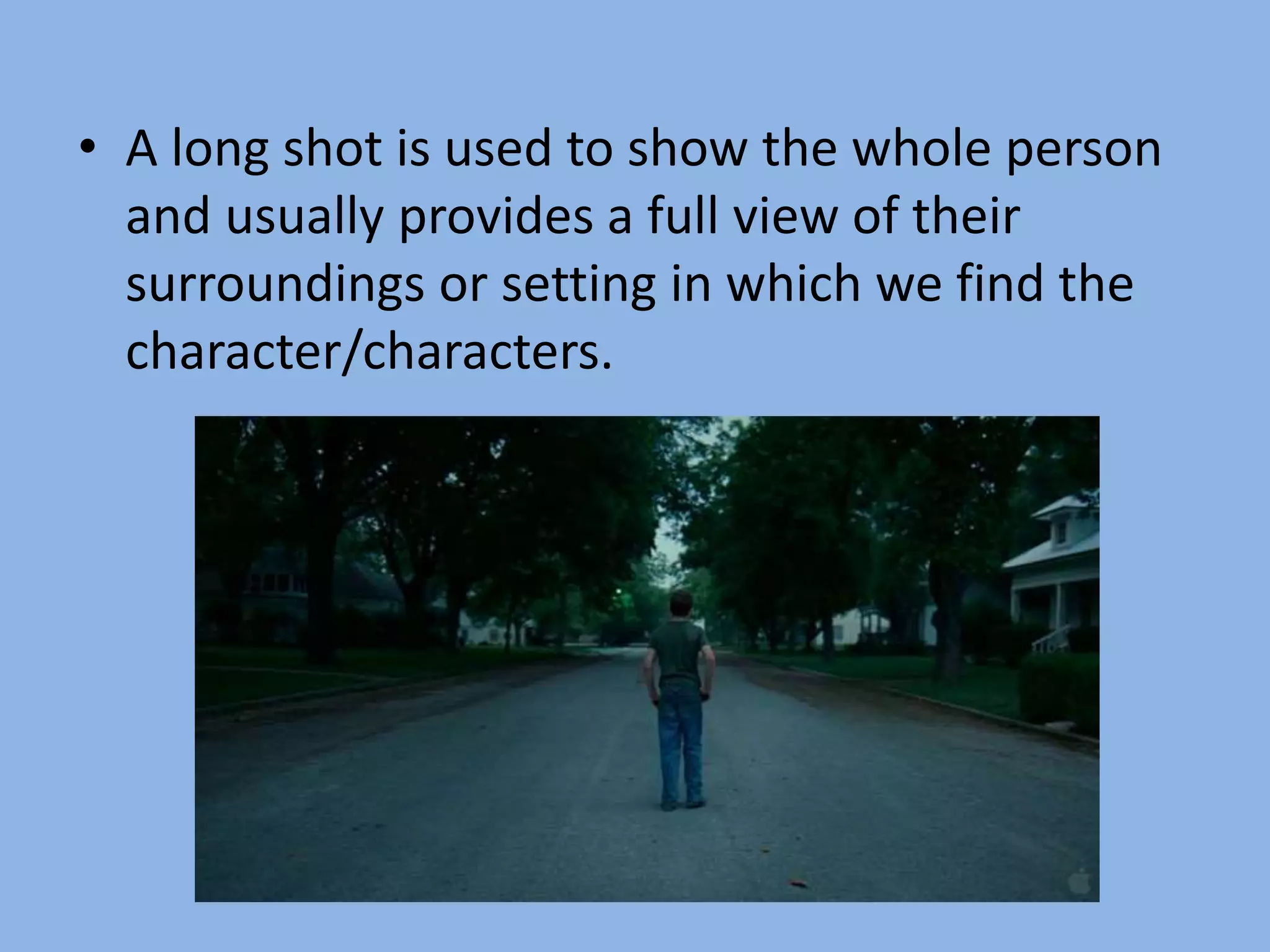 • A long shot is used to show the whole person
and usually provides a full view of their
surroundings or setting in which we find the
character/characters.
 