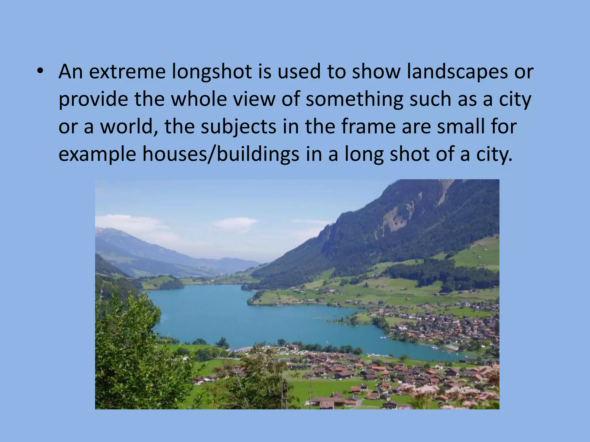 • An extreme longshot is used to show landscapes or
provide the whole view of something such as a city
or a world, the subjects in the frame are small for
example houses/buildings in a long shot of a city.
 