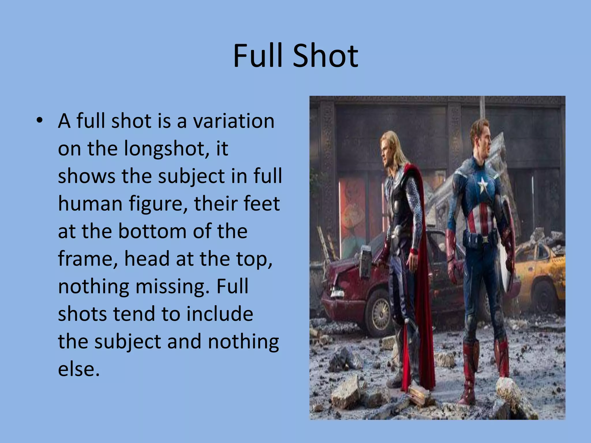 Full Shot
• A full shot is a variation
on the longshot, it
shows the subject in full
human figure, their feet
at the bottom of the
frame, head at the top,
nothing missing. Full
shots tend to include
the subject and nothing
else.
 
