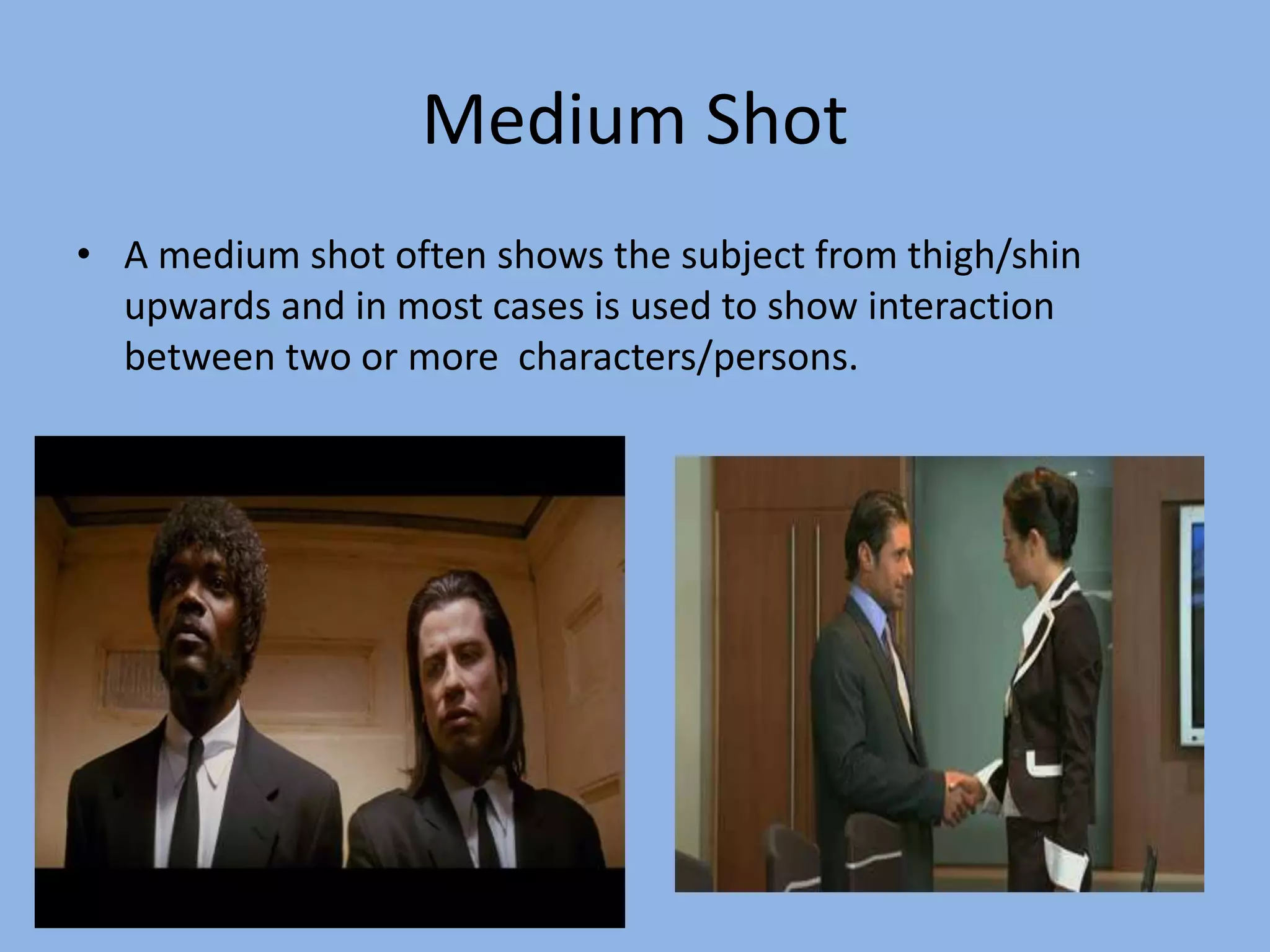 Medium Shot
• A medium shot often shows the subject from thigh/shin
upwards and in most cases is used to show interaction
between two or more characters/persons.
 