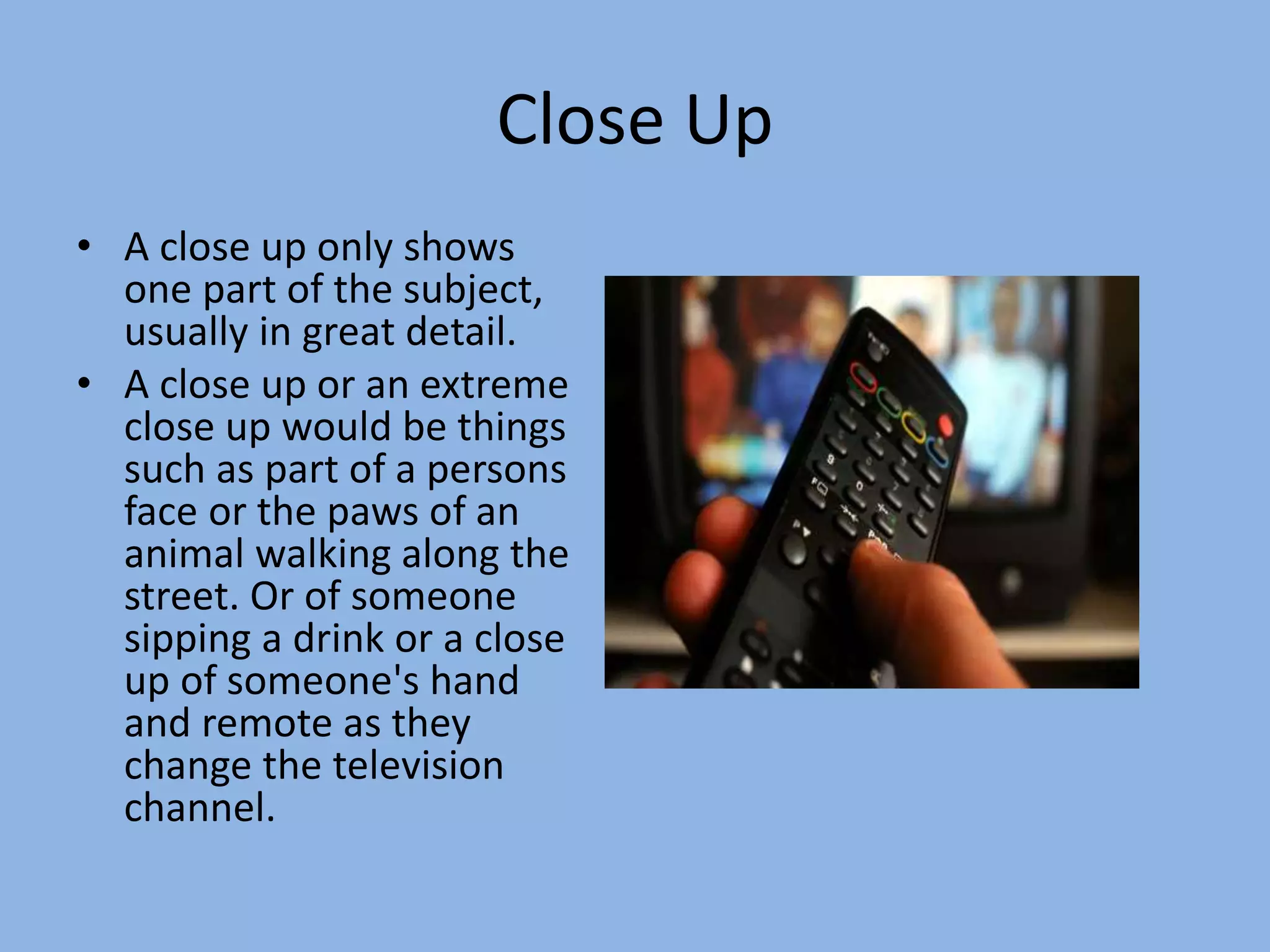 Close Up
• A close up only shows
one part of the subject,
usually in great detail.
• A close up or an extreme
close up would be things
such as part of a persons
face or the paws of an
animal walking along the
street. Or of someone
sipping a drink or a close
up of someone's hand
and remote as they
change the television
channel.
 