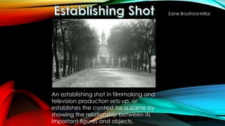 An establishing shot in filmmaking and 
television production sets up, or 
establishes the context for a scene by 
showing the relationship between its 
important figures and objects. 
Zaine Bradford-Millar 
 