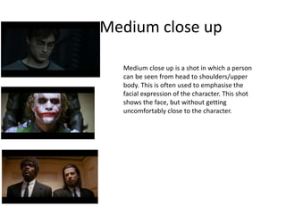 Medium close up
Medium close up is a shot in which a person
can be seen from head to shoulders/upper
body. This is often used to emphasise the
facial expression of the character. This shot
shows the face, but without getting
uncomfortably close to the character.
 