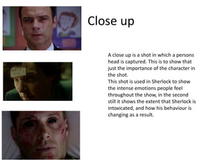 Close up
A close up is a shot in which a persons
head is captured. This is to show that
just the importance of the character in
the shot.
This shot is used in Sherlock to show
the intense emotions people feel
throughout the show, in the second
still it shows the extent that Sherlock is
intoxicated, and how his behaviour is
changing as a result.
 