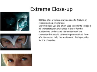 Extreme Close-up
XCU is a shot which captures a specific feature or
reaction on a persons face.
Extreme close ups are often used in order to invade t
he characters personal space in order for the
audience to understand the emotions of the
character that would otherwise go unnoticed from
afar. It can also help the audience to feel sympathy
for the character.
 