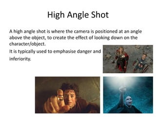High Angle Shot
A high angle shot is where the camera is positioned at an angle
above the object, to create the effect of looking down on the
character/object.
It is typically used to emphasise danger and
inferiority.
 