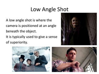Low Angle Shot
A low angle shot is where the
camera is positioned at an angle
beneath the object.
It is typically used to give a sense
of superiority.
 