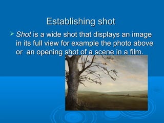 Establishing shot
 Shot is a wide shot that displays an image
 in its full view for example the photo above
 or an opening shot of a scene in a film.
 