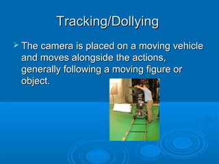 Tracking/Dollying
 The camera is placed on a moving vehicle
 and moves alongside the actions,
 generally following a moving figure or
 object.
 