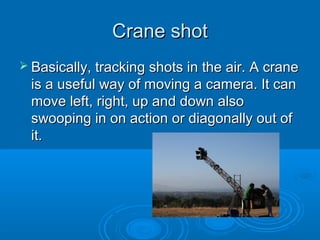 Crane shot
 Basically, tracking shots in the air. A crane
  is a useful way of moving a camera. It can
  move left, right, up and down also
  swooping in on action or diagonally out of
  it.
 