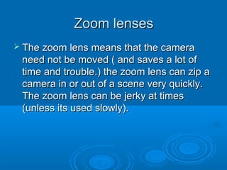 Zoom lenses
 The zoom   lens means that the camera
 need not be moved ( and saves a lot of
 time and trouble.) the zoom lens can zip a
 camera in or out of a scene very quickly.
 The zoom lens can be jerky at times
 (unless its used slowly).
 