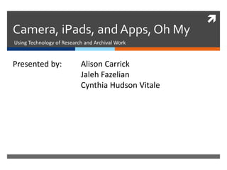 
Camera, iPads, and Apps, Oh My
Using Technology of Research and Archival Work
Presented by: Alison Carrick
Jaleh Fazelian
Cynthia Hudson Vitale
 