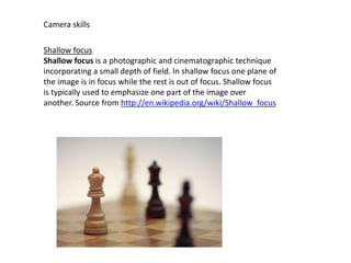 Camera skills
Shallow focus
Shallow focus is a photographic and cinematographic technique
incorporating a small depth of field. In shallow focus one plane of
the image is in focus while the rest is out of focus. Shallow focus
is typically used to emphasize one part of the image over
another. Source from http://en.wikipedia.org/wiki/Shallow_focus

 