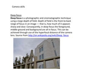Camera skills

Deep focus
Deep focus is a photographic and cinematographic technique
using a large depth of field. Depth of field is the front-to-back
range of focus in an image — that is, how much of it appears
sharp and clear. Consequently, in deep focus the foreground,
middle-ground and background are all in focus. This can be
achieved through use of the hyperfocal distance of the camera
lens. Source from http://en.wikipedia.org/wiki/Deep_focus

 