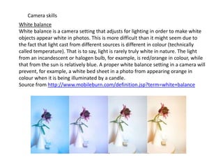 Camera skills
White balance
White balance is a camera setting that adjusts for lighting in order to make white
objects appear white in photos. This is more difficult than it might seem due to
the fact that light cast from different sources is different in colour (technically
called temperature). That is to say, light is rarely truly white in nature. The light
from an incandescent or halogen bulb, for example, is red/orange in colour, while
that from the sun is relatively blue. A proper white balance setting in a camera will
prevent, for example, a white bed sheet in a photo from appearing orange in
colour when it is being illuminated by a candle.
Source from http://www.mobileburn.com/definition.jsp?term=white+balance

 