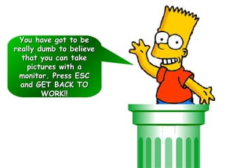 You have got to beYou have got to be
really dumb to believereally dumb to believe
that you can takethat you can take
pictures with apictures with a
monitor. Press ESCmonitor. Press ESC
and GET BACK TOand GET BACK TO
WORK!!WORK!!
You have got to beYou have got to be
really dumb to believereally dumb to believe
that you can takethat you can take
pictures with apictures with a
monitor. Press ESCmonitor. Press ESC
and GET BACK TOand GET BACK TO
WORK!!WORK!!
 