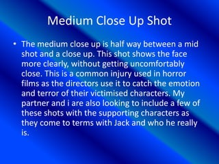 Medium Close Up Shot
• The medium close up is half way between a mid
shot and a close up. This shot shows the face
more clearly, without getting uncomfortably
close. This is a common injury used in horror
films as the directors use it to catch the emotion
and terror of their victimised characters. My
partner and i are also looking to include a few of
these shots with the supporting characters as
they come to terms with Jack and who he really
is.
 